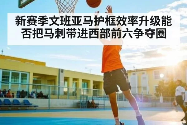 新赛季文班亚马护框效率升级能否把马刺带进西部前六争夺圈 - steamchina